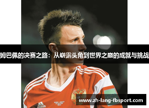姆巴佩的决赛之路:从崭露头角到世界之巅的成就与挑战 姆巴佩的决赛之路:从崭露头角到世界之巅的成就与挑战