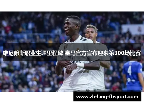 维尼修斯职业生涯里程碑 皇马官方宣布迎来第300场比赛 维尼修斯职业生涯里程碑 皇马官方宣布迎来第300场比赛