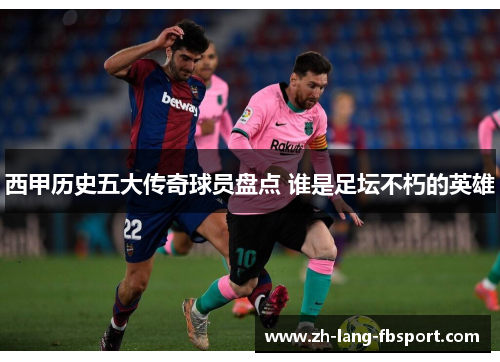西甲历史五大传奇球员盘点 谁是足坛不朽的英雄