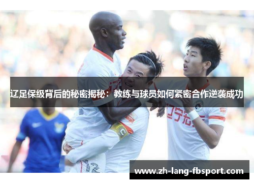 辽足保级背后的秘密揭秘：教练与球员如何紧密合作逆袭成功